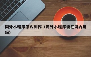 绵阳国外小程序怎么制作（海外小程序能在国内用吗）