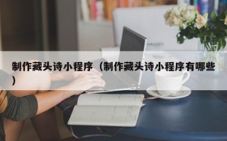 绵阳制作藏头诗小程序（制作藏头诗小程序有哪些）