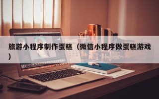 绵阳旅游小程序制作蛋糕（微信小程序做蛋糕游戏）